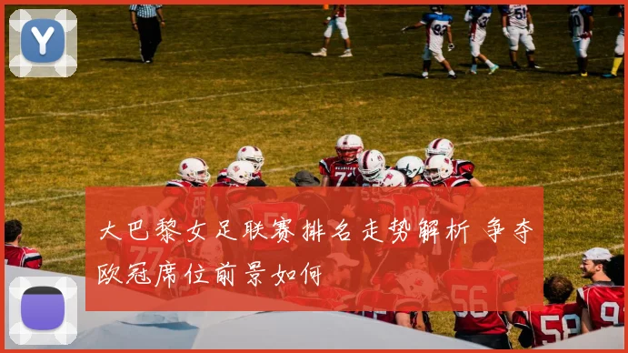 大巴黎女足联赛排名走势解析 争夺欧冠席位前景如何