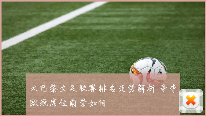 大巴黎女足联赛排名走势解析 争夺欧冠席位前景如何